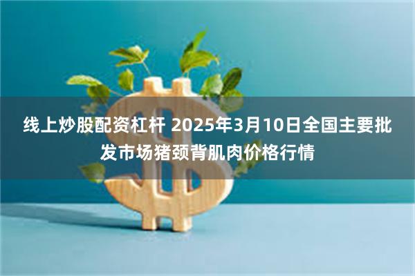 线上炒股配资杠杆 2025年3月10日全国主要批发市场猪颈背肌肉价格行情