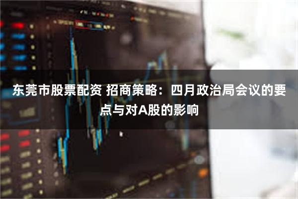 东莞市股票配资 招商策略：四月政治局会议的要点与对A股的影响