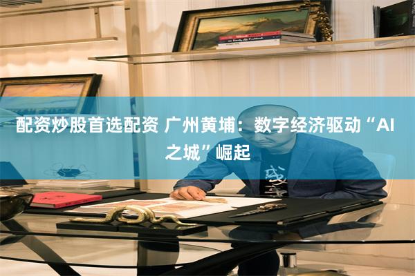 配资炒股首选配资 广州黄埔：数字经济驱动“AI 之城”崛起