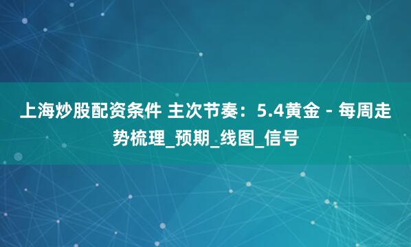 上海炒股配资条件 主次节奏：5.4黄金 - 每周走势梳理_预期_线图_信号