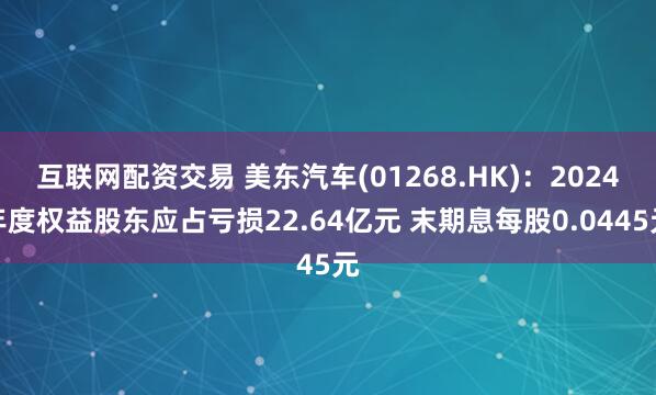 互联网配资交易 美东汽车(01268.HK)：2024年度权益股东应占亏损22.64亿元 末期息每股0.0445元
