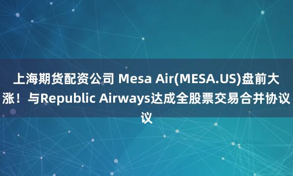 上海期货配资公司 Mesa Air(MESA.US)盘前大涨！与Republic Airways达成全股票交易合并协议