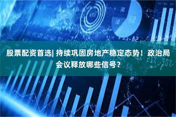 股票配资首选| 持续巩固房地产稳定态势！政治局会议释放哪些信号？