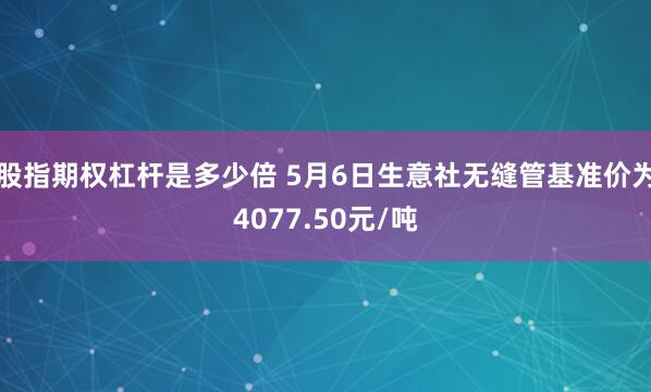 股指期权杠杆是多少倍 5月6日生意社无缝管基准价为4077.50元/吨