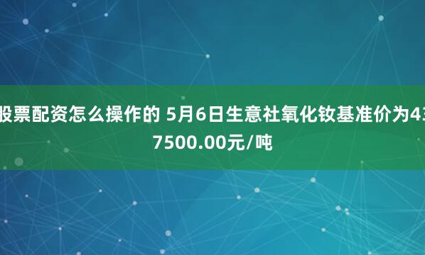 股票配资怎么操作的 5月6日生意社氧化钕基准价为437500.00元/吨