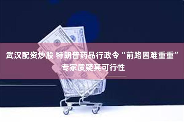 武汉配资炒股 特朗普药品行政令“前路困难重重” 专家质疑其可行性