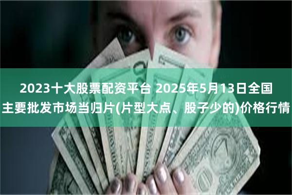 2023十大股票配资平台 2025年5月13日全国主要批发市场当归片(片型大点、股子少的)价格行情