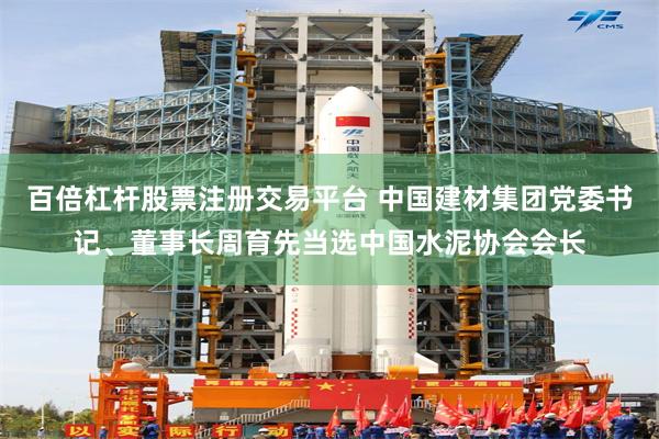 百倍杠杆股票注册交易平台 中国建材集团党委书记、董事长周育先当选中国水泥协会会长
