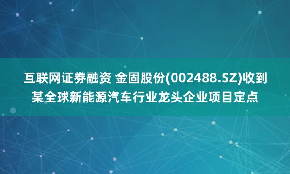 互联网证劵融资 金固股份(002488.SZ)收到某全球新能源汽车行业龙头企业项目定点