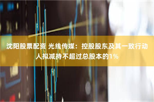 沈阳股票配资 光线传媒：控股股东及其一致行动人拟减持不超过总股本的1%