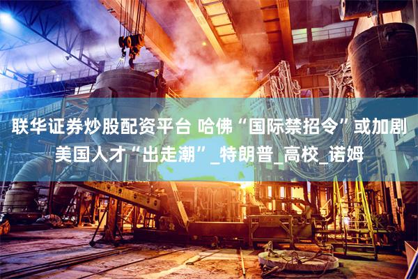 联华证券炒股配资平台 哈佛“国际禁招令”或加剧美国人才“出走潮”_特朗普_高校_诺姆
