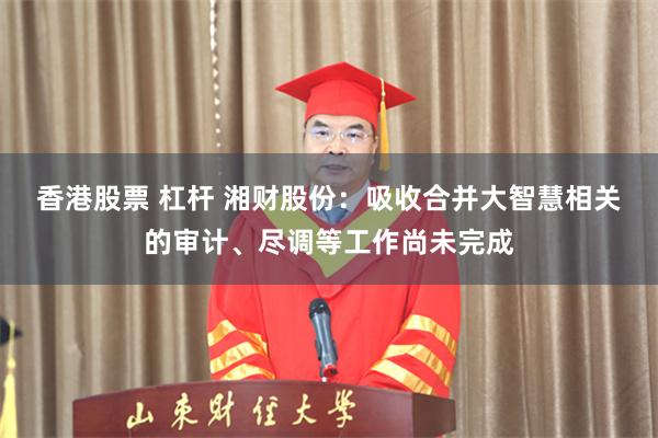 香港股票 杠杆 湘财股份：吸收合并大智慧相关的审计、尽调等工作尚未完成