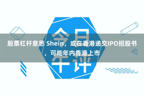 股票杠杆意思 Shein，或在香港递交IPO招股书，可能年内香港上市