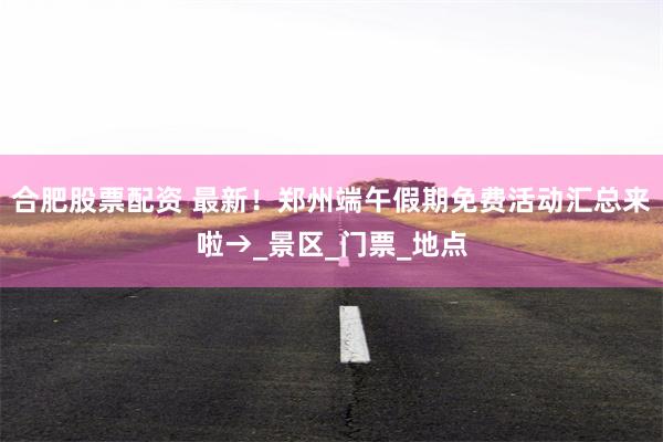 合肥股票配资 最新！郑州端午假期免费活动汇总来啦→_景区_门票_地点