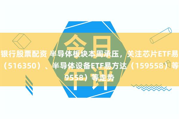 银行股票配资 半导体板块本周承压，关注芯片ETF易方达（516350）、半导体设备ETF易方达（159558）等走势