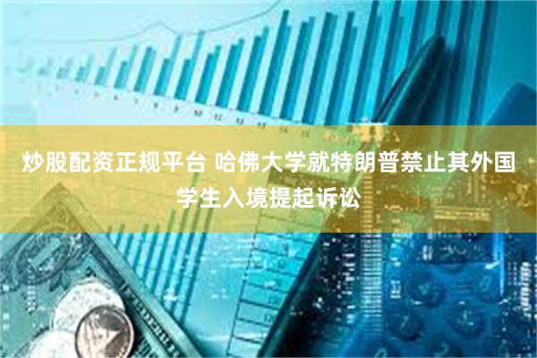 炒股配资正规平台 哈佛大学就特朗普禁止其外国学生入境提起诉讼