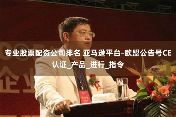 专业股票配资公司排名 亚马逊平台-欧盟公告号CE认证_产品_进行_指令