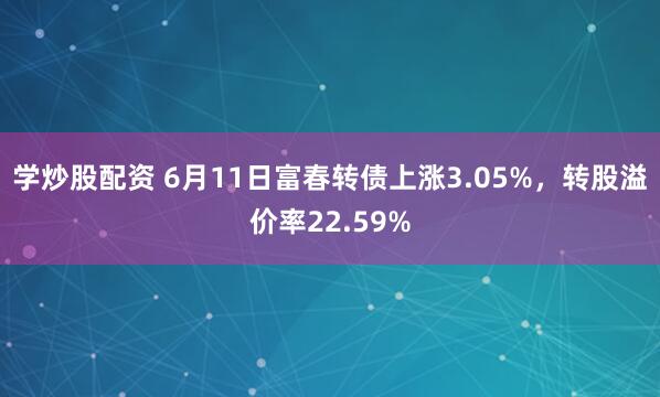 学炒股配资 6月11日富春转债上涨3.05%，转股溢价率22.59%