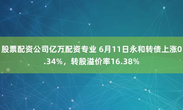 股票配资公司亿万配资专业 6月11日永和转债上涨0.34%，转股溢价率16.38%
