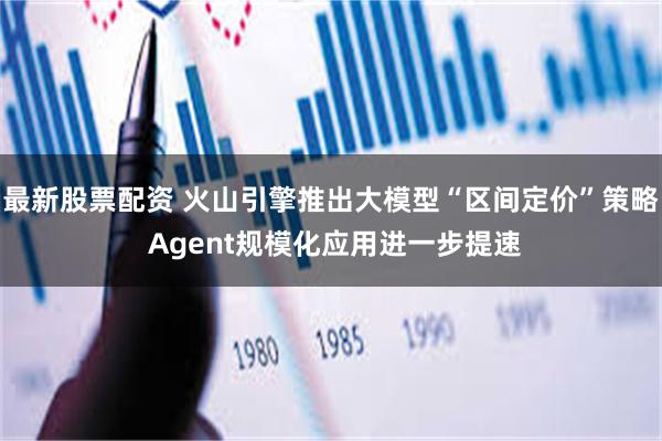 最新股票配资 火山引擎推出大模型“区间定价”策略 Agent规模化应用进一步提速
