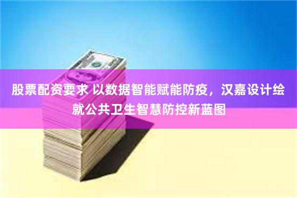 股票配资要求 以数据智能赋能防疫，汉嘉设计绘就公共卫生智慧防控新蓝图