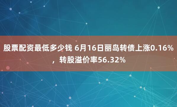 股票配资最低多少钱 6月16日丽岛转债上涨0.16%，转股溢价率56.32%