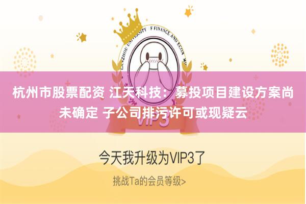 杭州市股票配资 江天科技：募投项目建设方案尚未确定 子公司排污许可或现疑云
