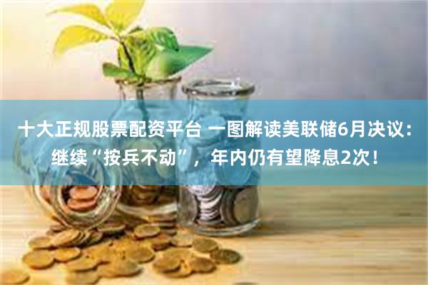 十大正规股票配资平台 一图解读美联储6月决议：继续“按兵不动”，年内仍有望降息2次！