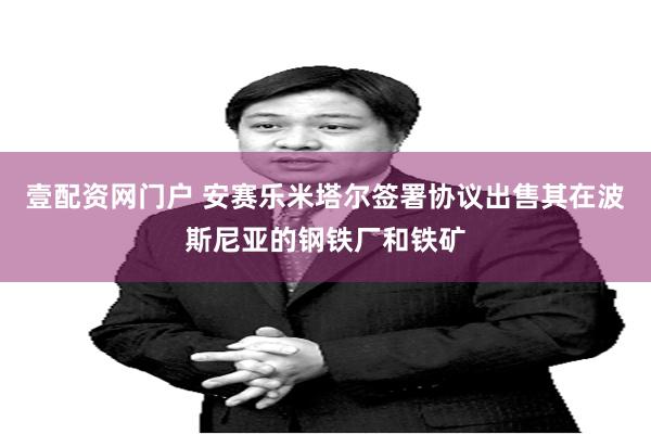 壹配资网门户 安赛乐米塔尔签署协议出售其在波斯尼亚的钢铁厂和铁矿