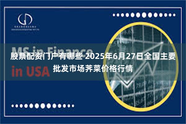 股票配资门户有哪些 2025年6月27日全国主要批发市场荠菜价格行情