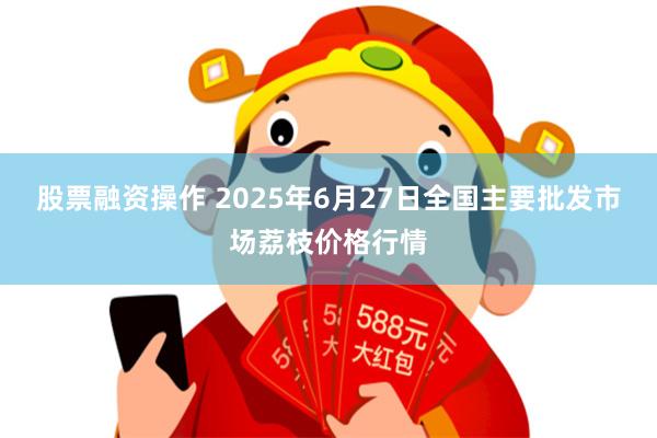股票融资操作 2025年6月27日全国主要批发市场荔枝价格行情