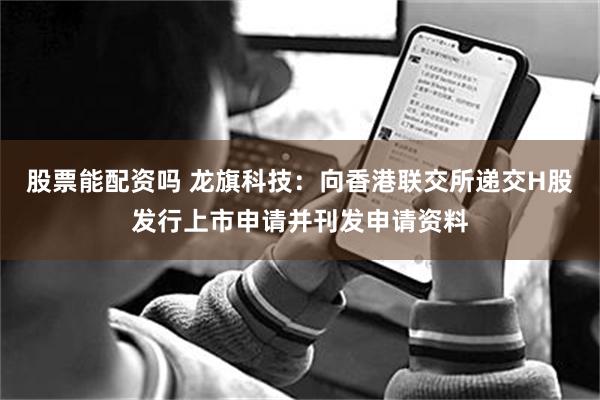股票能配资吗 龙旗科技：向香港联交所递交H股发行上市申请并刊发申请资料