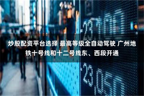 炒股配资平台选择 最高等级全自动驾驶 广州地铁十号线和十二号线东、西段开通
