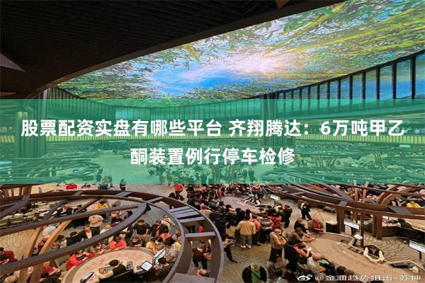 股票配资实盘有哪些平台 齐翔腾达：6万吨甲乙酮装置例行停车检修
