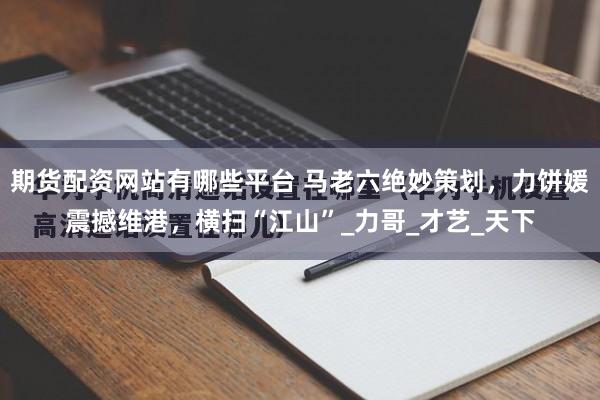 期货配资网站有哪些平台 马老六绝妙策划，力饼媛震撼维港，横扫“江山”_力哥_才艺_天下