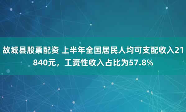 故城县股票配资 上半年全国居民人均可支配收入21840元，工资性收入占比为57.8%