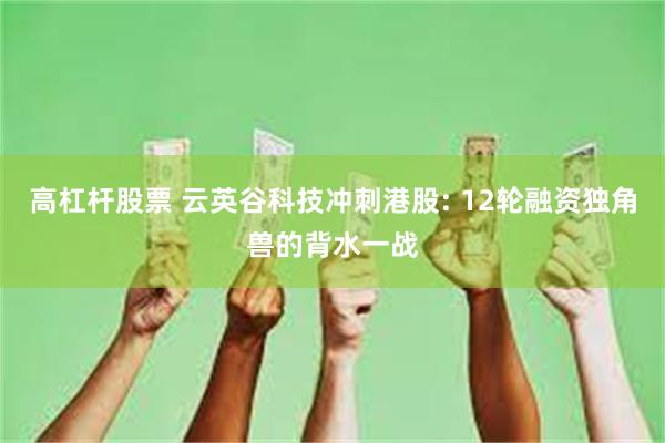 高杠杆股票 云英谷科技冲刺港股: 12轮融资独角兽的背水一战