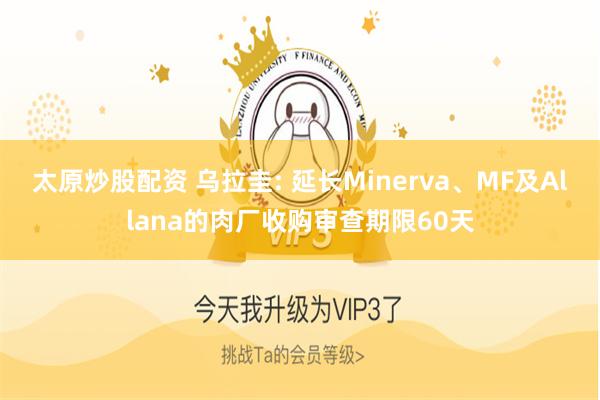 太原炒股配资 乌拉圭: 延长Minerva、MF及Allana的肉厂收购审查期限60天