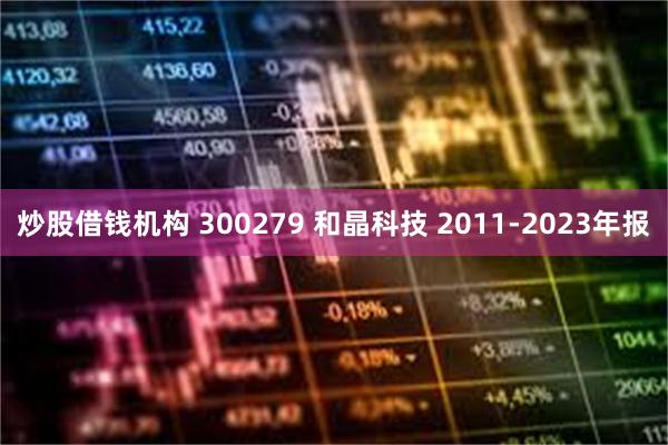 炒股借钱机构 300279 和晶科技 2011-2023年报