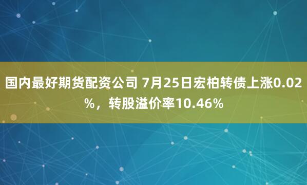国内最好期货配资公司 7月25日宏柏转债上涨0.02%，转股溢价率10.46%