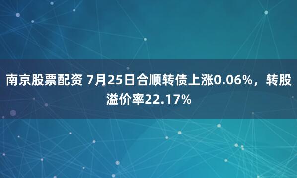 南京股票配资 7月25日合顺转债上涨0.06%，转股溢价率22.17%