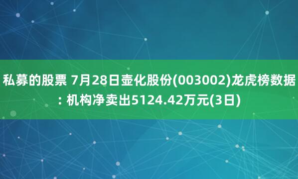 私募的股票 7月28日壶化股份(003002)龙虎榜数据: 机构净卖出5124.42万元(3日)