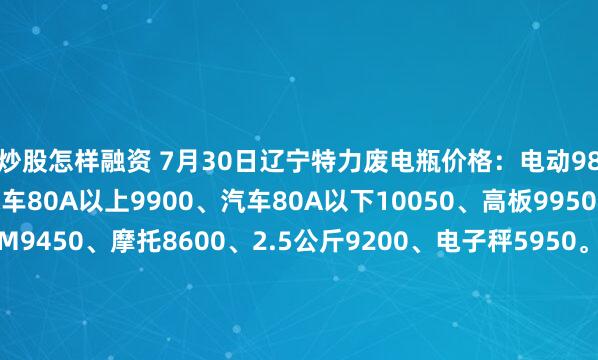 炒股怎样融资 7月30日辽宁特力废电瓶价格：电动9800、大干9300、汽车80A以上9900、汽车80A以下10050、高板9950、电轿9650、AGM9450、摩托8600、2.5公斤9200、电子秤5950。（单位：元/吨）（2025年8月6日前到公司卸完车上浮100元/吨）