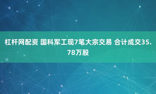 杠杆网配资 国科军工现7笔大宗交易 合计成交35.78万股