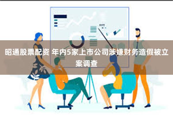 昭通股票配资 年内5家上市公司涉嫌财务造假被立案调查