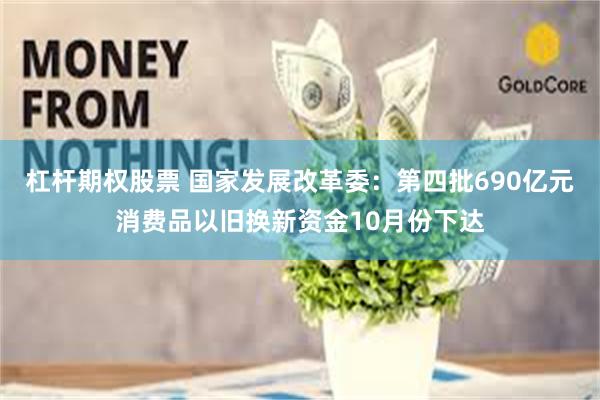杠杆期权股票 国家发展改革委：第四批690亿元消费品以旧换新资金10月份下达