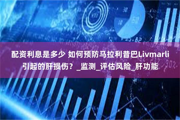 配资利息是多少 如何预防马拉利昔巴Livmarli引起的肝损伤？_监测_评估风险_肝功能