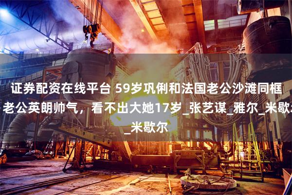 证券配资在线平台 59岁巩俐和法国老公沙滩同框，老公英朗帅气，看不出大她17岁_张艺谋_雅尔_米歇尔