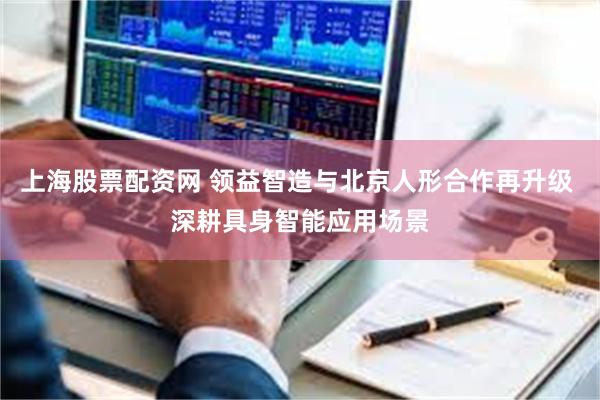 上海股票配资网 领益智造与北京人形合作再升级 深耕具身智能应用场景