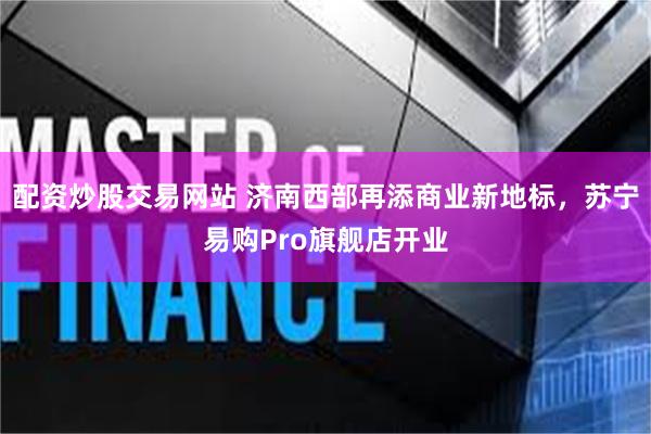 配资炒股交易网站 济南西部再添商业新地标，苏宁易购Pro旗舰店开业